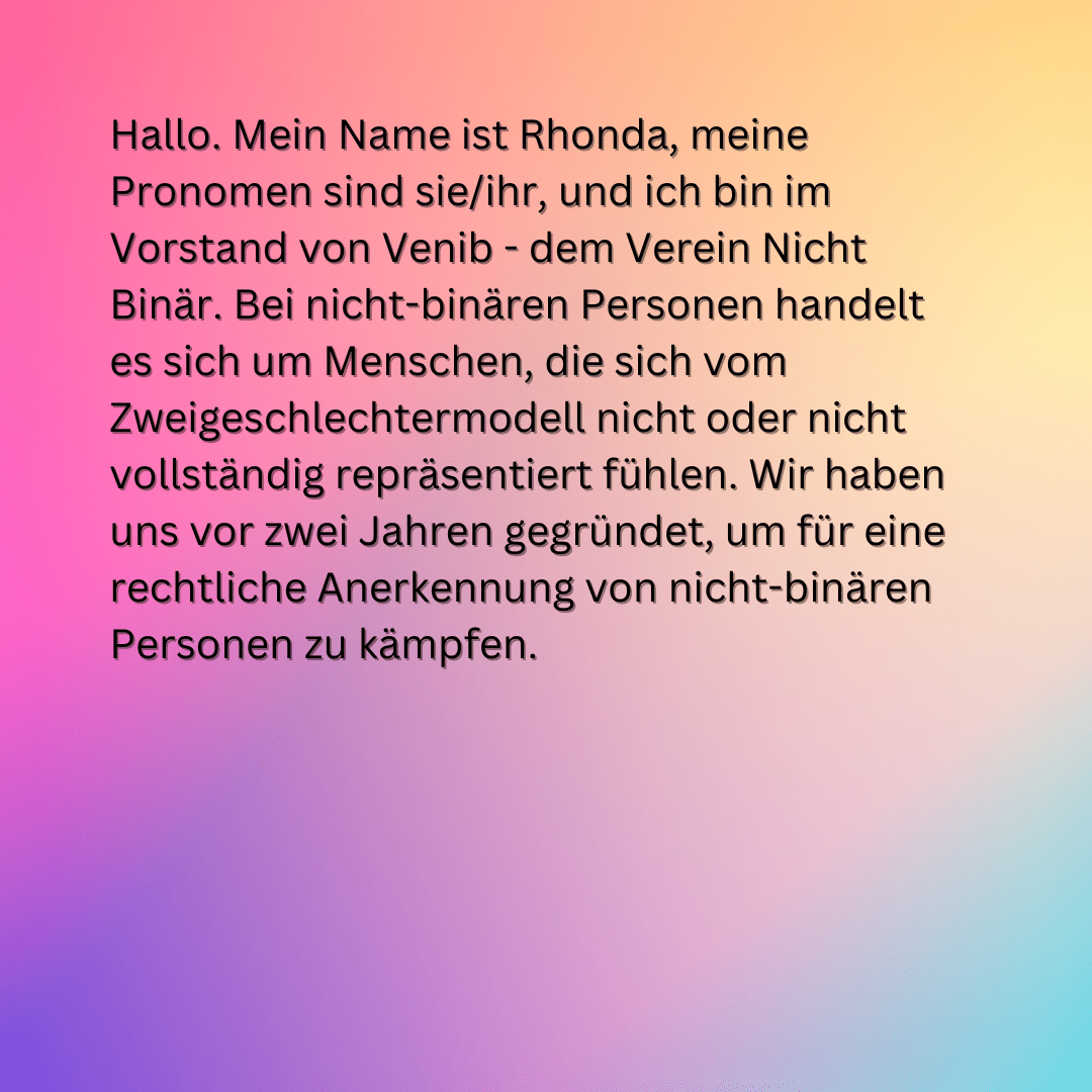 Hallo. Mein Name ist Rhonda, meine Pronomen sind sie/ihr, und ich bin im Vorstand von Venib - dem Verein Nicht Binär. Bei nicht-binären Personen handelt
es sich um Menschen, die sich vom Zweigeschlechtermodell nicht oder nicht vollständig repräsentiert fühlen. Wir haben uns vor zwei Jahren gegründet, um für eine rechtliche Anerkennung von nicht-binären Personen zu kämpfen.